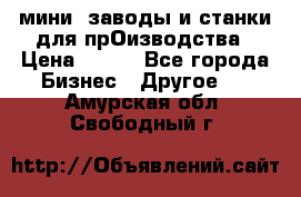 мини- заводы и станки для прОизводства › Цена ­ 100 - Все города Бизнес » Другое   . Амурская обл.,Свободный г.